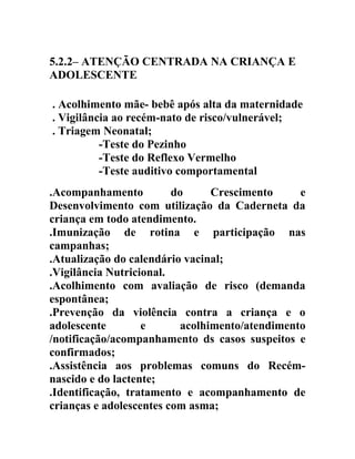 5.2.2– ATENÇÃO CENTRADA NA CRIANÇA E
ADOLESCENTE
. Acolhimento mãe- bebê após alta da maternidade
. Vigilância ao recém-nato de risco/vulnerável;
. Triagem Neonatal;
-Teste do Pezinho
-Teste do Reflexo Vermelho
-Teste auditivo comportamental
.Acompanhamento
do
Crescimento
e
Desenvolvimento com utilização da Caderneta da
criança em todo atendimento.
.Imunização de rotina e participação nas
campanhas;
.Atualização do calendário vacinal;
.Vigilância Nutricional.
.Acolhimento com avaliação de risco (demanda
espontânea;
.Prevenção da violência contra a criança e o
adolescente
e
acolhimento/atendimento
/notificação/acompanhamento ds casos suspeitos e
confirmados;
.Assistência aos problemas comuns do Recémnascido e do lactente;
.Identificação, tratamento e acompanhamento de
crianças e adolescentes com asma;

 
