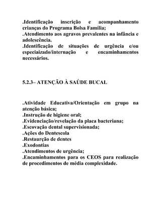 .Identificação inscrição e acompanhamento
crianças do Programa Bolsa Família;
.Atendimento aos agravos prevalentes na infância e
adolescência.
.Identificação de situações de urgência e/ou
especiaizado/internação
e
encaminhamentos
necessários.

5.2.3– ATENÇÃO À SAÚDE BUCAL

.Atividade Educativa/Orientação em grupo na
atenção básica;
.Instrução de higiene oral;
.Evidenciação/revelação da placa bacteriana;
.Escovação dental supervisionada;
.Ações do Dentescola
.Restaurção de dentes
.Exodontias
.Atendimentos de urgência;
.Encaminhamentos para os CEOS para realização
de procedimentos de média complexidade.

 