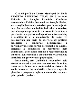 O atual perfil do Centro Municipal de Saúde
ERNESTO ZEFERINO TIBAU JR é de uma
Unidade de Atenção Primária. Conforme
recomenda a Política Nacional de Atenção Básica,
sua atuação deve se caracterizar por “um conjunto
de ações de saúde, no âmbito individual e coletivo,
que abrangem a promoção e a proteção da saúde, a
prevenção de agravos, o diagnóstico, o tratamento,
a reabilitação e a manutenção da saúde. É
desenvolvida por meio do exercício de práticas
gerenciais
e
sanitárias
democráticas
e
participativas, sobre forma de trabalho de equipe,
dirigidas a populações de territórios bem
delimitados, pelos quais assume a responsabilidade
sanitária, considerando a dinamicidade existente no
território em que vivem as populações.”
Deste modo, esta Unidade é responsável pelo
acesso universal e contínuo aos serviços de saúde,
como porta de entrada preferencial ao sistema de
saúde de seu território adstrito e deve ser capaz de
planejar e programar ações em consonância com o
princípio da equidade.

 