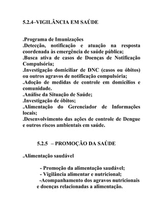 5.2.4–VIGILÂNCIA EM SAÚDE
.Programa de Imunizações
.Detecção, notificação e atuação na resposta
coordenada às emergência de saúde pública;
.Busca ativa de casos de Doenças de Notificação
Compulsória;
.Investigação domiciliar de DNC (casos ou óbitos)
ou outros agravos de notificação compulsória;
.Adoção de medidas de controle em domicílios e
comunidade.
.Análise da Situação de Saúde;
.Investigação de óbitos;
.Alimentação do Gerenciador de Informações
locais;
.Desenvolvimento das ações de controle de Dengue
e outros riscos ambientais em saúde.
5.2.5 – PROMOÇÃO DA SAÚDE
.Alimentação saudável
- Promoção da alimentação saudável;
- Vigilância alimentar e nutricional;
-Acompanhamento dos agravos nutricionais
e doenças relacionadas a alimentação.

 