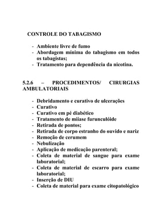 CONTROLE DO TABAGISMO
- Ambiente livre de fumo
- Abordagem mínima do tabagismo em todos
os tabagistas;
- Tratamento para dependência da nicotina.
5.2.6
–
PROCEDIMENTOS/
AMBULATORIAIS
-

CIRURGIAS

Debridamento e curativo de ulcerações
Curativo
Curativo em pé diabético
Tratamento de miíase furunculóide
Retirada de pontos;
Retirada de corpo estranho do ouvido e nariz
Remoção de cerumem
Nebulização
Aplicação de medicação parenteral;
Coleta de material de sangue para exame
laboratorial;
- Coleta de material de escarro para exame
laboratorial;
- Inserção de DIU
- Coleta de material para exame citopatológico

 