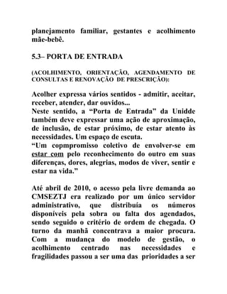 planejamento familiar, gestantes e acolhimento
mãe-bebê.
5.3– PORTA DE ENTRADA
(ACOLHIMENTO, ORIENTAÇÃO, AGENDAMENTO DE
CONSULTAS E RENOVAÇÃO DE PRESCRIÇÃO):

Acolher expressa vários sentidos - admitir, aceitar,
receber, atender, dar ouvidos...
Neste sentido, a “Porta de Entrada” da Unidde
também deve expressar uma ação de aproximação,
de inclusão, de estar próximo, de estar atento às
necessidades. Um espaço de escuta.
“Um copmpromisso coletivo de envolver-se em
estar com pelo reconhecimento do outro em suas
diferenças, dores, alegrias, modos de viver, sentir e
estar na vida.”
Até abril de 2010, o acesso pela livre demanda ao
CMSEZTJ era realizado por um único servidor
administrativo, que distribuía os números
disponíveis pela sobra ou falta dos agendados,
sendo seguido o critério de ordem de chegada. O
turno da manhã concentrava a maior procura.
Com a mudança do modelo de gestão, o
acolhimento centrado nas necessidades e
fragilidades passou a ser uma das prioridades a ser

 