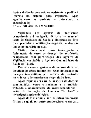 Após solicitação pelo médico assistente o pedido é
inserido no sistema para regulação. Após
agendamento, o paciente é informado e
encaminhado.
5.5 – VIGILÂNCIA EM SAÚDE
Vigilância dos agravos de notificação
compulsória e investigação. Busca ativa semanal
junto às Unidades de Saúde e Hospitais da área
para proceder à notificação negativa de doenças
tais como paralisia flácida.
Visitas domiciliares para investigação e
fechamento de casos de doenças de notificação
compulsória com participação dos Agentes de
Vigilância em Saúde e Agentes Comunitários de
Saúde do Tuiuti.
Parceria com a gerência de vetores da área,
objetivando ações rápidas em casos notificados de
doenças transmitidas por vetores de pacientes
moradores e internados em hospitais da área.
Ações rápidas em caso de suspeita de doenças
exantemáticas como o sarampo e a rubéola,
evitando o aparecimento de casos secundários –
ações de vacinação de bloqueio “in loco” e
investigação epidemiológica.
Ações de visita domiciliar, palestras em escolas
firmas ou qualquer outro estabelecimento em caso

 