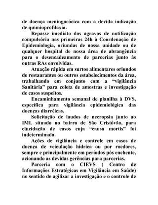 de doença meningocócica com a devida indicação
de quimioprofilaxia.
Repasse imediato dos agravos de notificação
compulsória nas primeiras 24h à Coordenação de
Epidemiologia, oriundas de nossa unidade ou de
qualquer hospital de nossa área de abrangência
para o desencadeamento de parcerias junto às
outras RAs envolvidas.
Atuação rápida em surtos alimentares oriundos
de restaurantes ou outros estabelecimentos da área,
trabalhando em conjunto com a “vigilância
Sanitária” para coleta de amostras e investigação
de casos suspeitos.
Encaminhamento semanal de planilha à DVS,
específica para vigilância epidemiológica das
doenças diarréicas.
Solicitação de laudos de necropsia junto ao
IML situado no bairro de São Cristóvão, para
elucidação de casos cuja “causa mortis” foi
indeterminada.
Ações de vigilância e controle em casos de
doença de veiculação hídrica ou por roedores,
sempre e principalmente em períodos pós enchente,
acionando as devidas gerências para parcerias.
Parceria com o CIEVS ( Centro de
Informações Estratégicas em Vigilância em Saúde)
no sentido de agilizar a investigação e o controle de

 