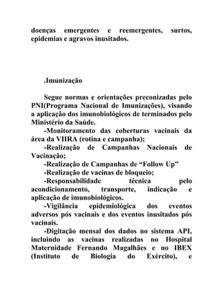 doenças emergentes e reemergentes,
epidemias e agravos inusitados.

surtos,

.Imunização
Segue normas e orientações preconizadas pelo
PNI(Programa Nacional de Imunizações), visando
a aplicação dos imunobiológicos de terminados pelo
Ministério da Saúde.
-Monitoramento das coberturas vacinais da
área da VIIRA (rotina e campanha);
-Realização de Campanhas Nacionais de
Vacinação;
-Realização de Campanhas de “Follow Up”
-Realização de vacinas de bloqueio;
-Responsabilidade
técnica
pelo
acondicionamento,
transporte,
indicação
e
aplicação de imunobiológicos.
-Vigilância
epidemiológica
dos
eventos
adversos pós vacinais e dos eventos inusitados pós
vacinais.
-Digitação mensal dos dados no sistema API,
incluindo as vacinas realizadas no Hospital
Maternidade Fernando Magalhães e no IBEX
(Instituto
de
Biologia
do
Exército),
e

 