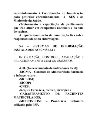 encaminhamento à Coordenação de Imunização,
para posterior encaminhamento à SES e ao
Ministério da Saúde.
-Treinamento e capacitação de profissionais
que irão atuar em campanhas nacionais e na sala
de vacinas.
A operacionalização da imunização fica sob a
reaponsabilidade da enfermagem.
5.6 – SISTEMAS DE
INSTALADOS NO CMSEZTJ

INFORMAÇÃO

INFORMAÇÃO, CONTROLE, AVALIAÇÃO E
RELACIONAMENTO COM OS USUÁRIOS:
-GIL (Gerenciamento de indicadores local);
-SIGMA – Controle de Almoxarifado,Farmácia
e Infraestrutura;
-SICLOM;
-SICOP;
-CNES;
-Requer Farmácia, médico, cirúrgico e
-CADASTRAMENTO
DE
PACIENTES
MATRICULADOS;
-MEDCINEONE – Prontuário Eletrônico
utilizado pelo PSF.

 