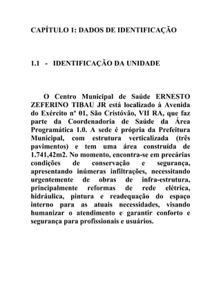 CAPÍTULO 1: DADOS DE IDENTIFICAÇÃO

1.1 - IDENTIFICAÇÃO DA UNIDADE

O Centro Municipal de Saúde ERNESTO
ZEFERINO TIBAU JR está localizado à Avenida
do Exército nº 01, São Cristóvão, VII RA, que faz
parte da Coordenadoria de Saúde da Área
Programática 1.0. A sede é própria da Prefeitura
Municipal, com estrutura verticalizada (três
pavimentos) e tem uma área construída de
1.741,42m2. No momento, encontra-se em precárias
condições
de
conservação
e
segurança,
apresentando inúmeras infiltrações, necessitando
urgentemente de obras de infra-estrutura,
principalmente reformas de rede elétrica,
hidráulica, pintura e readequação do espaço
interno para as atuais necessidades, visando
humanizar o atendimento e garantir conforto e
segurança para profissionais e usuários.

 