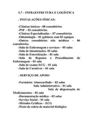 5.7 – INFRAESTRUTURA E LOGÍSTICA
. INSTALAÇÕES FÍSICAS:
-Clínicas básicas - 08 consultórios
-PSF – 02 consultórios
-Clínicas Especializadas – 07 consultórios
-Odontologia – 01 gabinete com 03 equipos
-Outros consultórios não médicos –
consultórios
-Sala de Enfermagem e serviços – 05 salas
-Sala de Imunizações- 02 salas
-Sala de Esterelização – 01 sala
-Sala de Repouso e Procedimento
Enfermagem – 01 sala
-Sala de exame ECG – 01 sala
-Sala de Curativos – 01 sala

06

de

. SERVIÇO DE APOIO
-Farmácia: Almoxarifado - 02 salas
Sala Administrativa – 01 sala
Sala de dispensação de
Medicamentos – 01 sala
-Documentação médica – 02 salas
-Serviço Social – 01 sala
-Métodos Gráficos – ECG
-Posto de coleta de material biológico

 