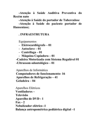 -Atenção à Saúde Auditiva Preventiva do
Recém nato
-Atenção à Saúde do portador de Tuberculose
-Atenção à Saúde do paciente portador de
Hanseníase;
. INFRAESTRUTURA
Equipamentos
- Eletrocardiógrafo – 01
- Autoclave – 01
- Centrífuga – 01
- Máquina Copiadora – 01
-Cadeira Motorizada com Sistema Regulável 01
-Ultrassom odontológico – 01
Aparelhos de Informática
Computadores de funcionamento- 16
Aparelhos de Refrigeração – 41
Geladeira – 04
Aparelhos Elétricos
Ventiladores –
Televisão
Aparelho de DVD - 1
Fax - 2
Nebulizador elétrico -1
Balança antropométrica pediátrica digital –1

 