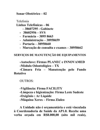 Sonar Obstétrico – 02
Telefonia
Linhas Telefônicas – 06
– 38607295 - Gabinete
- 38602956 – SVS
- Farmácia – 3895 8663
- Administração – 38958659
- Portaria – 38958660
- Marcação de consulta e exames – 38958662
SERVIÇOS DE MANUTENÇÃO DE EQUIPAMENTOS

-Autoclave: Firmas PLANEC e INNOVAMED
-Módulo Odontológico – TX
-Câmara Fria – Manutenção pelo Fundo
Rotativo
OUTROS:
-Vigilância: Firma FACILITY
-Limpeza e higienização: Firma Leste Sudeste
-Oxigênio : Ar Liquide
-Máquina Xerox – Firma Ziuleo
A Unidade não é orçamentária e está vinculada
à Coordenadoria de Saúde da AP1.0. Recebe uma
verba orçada em R$8.000,00 (oito mil reais),

 