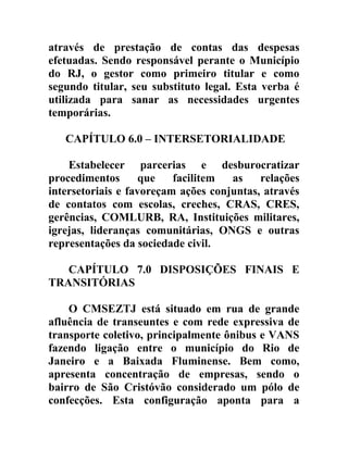 através de prestação de contas das despesas
efetuadas. Sendo responsável perante o Município
do RJ, o gestor como primeiro titular e como
segundo titular, seu substituto legal. Esta verba é
utilizada para sanar as necessidades urgentes
temporárias.
CAPÍTULO 6.0 – INTERSETORIALIDADE
Estabelecer parcerias e desburocratizar
procedimentos
que
facilitem
as
relações
intersetoriais e favoreçam ações conjuntas, através
de contatos com escolas, creches, CRAS, CRES,
gerências, COMLURB, RA, Instituições militares,
igrejas, lideranças comunitárias, ONGS e outras
representações da sociedade civil.
CAPÍTULO 7.0 DISPOSIÇÕES FINAIS E
TRANSITÓRIAS
O CMSEZTJ está situado em rua de grande
afluência de transeuntes e com rede expressiva de
transporte coletivo, principalmente ônibus e VANS
fazendo ligação entre o município do Rio de
Janeiro e a Baixada Fluminense. Bem como,
apresenta concentração de empresas, sendo o
bairro de São Cristóvão considerado um pólo de
confecções. Esta configuração aponta para a

 