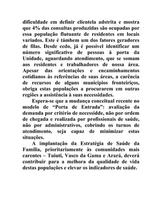 dificuldade em definir clientela adstrita e mostra
que 4% das consultas produzidas são ocupadas por
essa população flutuante de residentes em locais
variados. Este é támbem um dos fatores geradores
de filas. Desde cedo, já é possível identificar um
número significativo de pessoas à porta da
Unidade, aguardando atendimento, que se somam
aos residentes e trabalhadores de nossa área.
Apesar das orientações e encaminhamentos
cotidianos às referências de suas áreas, a carência
de recursos de alguns municípios fronteiriços,
obriga estas populações a procurarem em outras
regiões a assistência à suas necessidades.
Espera-se que a mudança conceitual recente no
modelo de “Porta de Entrada”: avaliação da
demanda por critério de necessidde, não por ordem
de chegada e realizada por profissionais de saúde,
não por administrativos, cobrindo os turnos de
atendimento, seja capaz de minimizar estas
situações.
A implantação da Estratégia de Saúde da
Família, prioritariamente às comunidades mais
carentes – Tuiuti, Vasco da Gama e Arará, deverá
contribuir para a melhora da qualidade de vida
destas populações e elevar os indicadores de saúde.

 