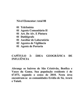 Nível Elementar: total 08
01
01
01
01
01
02
01

Telefonista
Agente Comunitário II
Art. De Alv. E Pintura
Datilógrafo
Auxiliar de Laboratório
Agentes de Vigilância
Agente de Portaria

CAPÍTULO 2:
INFLUÊNCIA

ÁREA

GEOGRÁFICA

DE

Abrange os bairros de São Cristóvão, Benfica e
Vasco da Gama. Sua população residente é de
67.073, segundo o censo de 2010. Nesta área
encontram-se as comunidades Erédia de Sá, Arará
e Tuiuti.

 