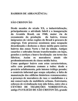 BAIRROS DE ABRANGÊNCIA:
SÃO CRISTOVÃO
Desde meados do século XX, a industrialização,
principalmente a atividade fabril e a inauguração
da Avenida Brasil, em 1940, maior via de
escoamento da produção
do bairro, trouxe
imigrantes de várias regiões do Brasil à procura de
emprego. Este processo ocasionou uma ocupação
desordenada e deslocou a classe média para outros
bairros das zonas Norte e Sul da cidade. Antigos
casarões e sobrados foram transformados em lojas,
pensões e cortiços e houve favelização em torno das
fábricas. Assim os moradores atuais são
predominantemente de classe média baixa.
Como qualquer bairro com estas características,
sofre com problemas comuns a todos: desde o
precário asfaltamento, pelo intenso tráfego pesado;
o comércio informal que ocupa calçadas; a falta de
manutenção dos edifícios históricos remanescentes;
a presença de moradores de rua; o vandalismo e a
má conservação do mobiliário urbano. Entretanto,
esforços de revitalização tem sido feitos, entre eles o
CENTRO DE TRADIÇÕES NORDESTINAS,
antigo PAVILHÃO DE SÃO CRISTOVÃO, grande

 