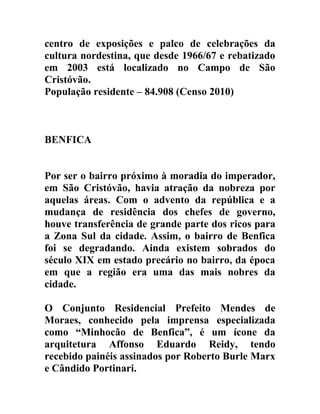 centro de exposições e palco de celebrações da
cultura nordestina, que desde 1966/67 e rebatizado
em 2003 está localizado no Campo de São
Cristóvão.
População residente – 84.908 (Censo 2010)

BENFICA
Por ser o bairro próximo à moradia do imperador,
em São Cristóvão, havia atração da nobreza por
aquelas áreas. Com o advento da república e a
mudança de residência dos chefes de governo,
houve transferência de grande parte dos ricos para
a Zona Sul da cidade. Assim, o bairro de Benfica
foi se degradando. Ainda existem sobrados do
século XIX em estado precário no bairro, da época
em que a região era uma das mais nobres da
cidade.
O Conjunto Residencial Prefeito Mendes de
Moraes, conhecido pela imprensa especializada
como “Minhocão de Benfica”, é um ícone da
arquitetura Affonso Eduardo Reidy, tendo
recebido painéis assinados por Roberto Burle Marx
e Cândido Portinari.

 