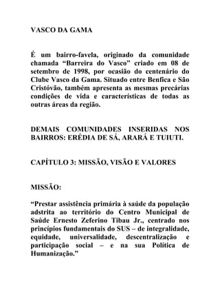 VASCO DA GAMA
É um bairro-favela, originado da comunidade
chamada “Barreira do Vasco” criado em 08 de
setembro de 1998, por ocasião do centenário do
Clube Vasco da Gama. Situado entre Benfica e São
Cristóvão, também apresenta as mesmas precárias
condições de vida e características de todas as
outras áreas da região.
DEMAIS COMUNIDADES INSERIDAS NOS
BAIRROS: ERÉDIA DE SÁ, ARARÁ E TUIUTI.
CAPÍTULO 3: MISSÃO, VISÃO E VALORES
MISSÃO:
“Prestar assistência primária à saúde da população
adstrita ao território do Centro Municipal de
Saúde Ernesto Zeferino Tibau Jr., centrado nos
princípios fundamentais do SUS – de integralidade,
equidade, universalidade, descentralização e
participação social – e na sua Política de
Humanização.”

 