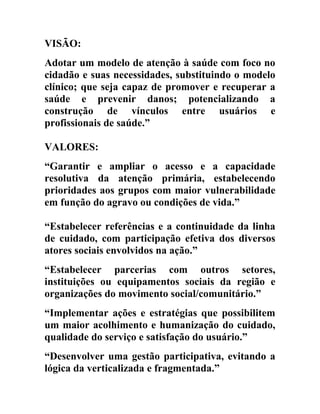 VISÃO:
Adotar um modelo de atenção à saúde com foco no
cidadão e suas necessidades, substituindo o modelo
clínico; que seja capaz de promover e recuperar a
saúde e prevenir danos; potencializando a
construção de vínculos entre usuários e
profissionais de saúde.”
VALORES:
“Garantir e ampliar o acesso e a capacidade
resolutiva da atenção primária, estabelecendo
prioridades aos grupos com maior vulnerabilidade
em função do agravo ou condições de vida.”
“Estabelecer referências e a continuidade da linha
de cuidado, com participação efetiva dos diversos
atores sociais envolvidos na ação.”
“Estabelecer parcerias com outros setores,
instituições ou equipamentos sociais da região e
organizações do movimento social/comunitário.”
“Implementar ações e estratégias que possibilitem
um maior acolhimento e humanização do cuidado,
qualidade do serviço e satisfação do usuário.”
“Desenvolver uma gestão participativa, evitando a
lógica da verticalizada e fragmentada.”

 