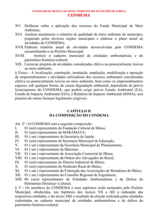 CONSELHO DE DEFESA DO MEIO AMBIENTE DO MUNICÍPIO DE ILHÉUS
                                    CONDEMA

XV. Deliberar sobre a aplicação dos recursos do Fundo Municipal de Meio
       Ambiente;
XVI. Analisar anualmente o relatório de qualidade do meio ambiente do município,
       preparado pelos diversos órgãos municipais e elaborar o plano anual de
       atividades do CONDEMA;
XVII. Elaborar relatório anual de atividades desenvolvidas pelo CONDEMA
       encaminhando-o ao Prefeito Municipal;
XVIII.        Instituir o cadastro municipal de entidades ambientalistas e do
       patrimônio histórico-cultural.
XIX. Licenciar projetos de atividades consideradas efetiva ou potencialmente lesivas
       ao meio ambiente;
§ Único - A localização, construção, instalação, ampliação, modificação e operação
de empreendimentos e atividades utilizadoras dos recursos ambientais consideradas
efetiva ou potencialmente lesivas ao meio ambiente, bem como os empreendimentos
capazes, sob qualquer forma, de causar degradação ambiental, dependerão de prévio
licenciamento do CONDEMA, que poderá exigir prévio Estudo Ambiental (EA),
Estudo de Impacto Ambiental (EIA), e Relatório de Impacto Ambiental (RIMA), sem
prejuízo de outras licenças legalmente exigíveis;


                              CAPÍTULO II
                       DA COMPOSIÇÃO DO CONDEMA

Art. 2º - O CONDEMA tem a seguinte composição:
I.     01 (um) representante da Fundação Cultural de Ilhéus;
II.    01 (um) representante da MARAMATA;
III. 01 ( um ) representante da Secretaria de Saúde;
IV. 01 (um) representante da Secretaria Municipal de Educação;
V.     01 ( um ) representante da Secretaria Municipal de Planejamento;
VI. 01 ( um ) representante da Ilhéustur;
VII. 01 ( um ) representante da Associação Comercial de Ilhéus;
VIII. 01 ( um ) representante da Ordem dos Advogados do Brasil;
IX. 01 (um) representante do Distrito Industrial de Ilhéus;
X.     01 (um) representante do Sindicato Rural de Ilhéus;
XI. 01 ( um ) representante da Federação das Associações de Moradores de Ilhéus;
XII. 01 ( um ) representante do Conselho Regional de Engenharia;
XIII. 06 (seis) representantes de Entidades Ambientalistas e de Defesa do
       Patrimônio Histórico- Cultural;
§ 1º - Os membros do CONDEMA e seus suplentes serão nomeados pelo Prefeito
Municipal, obedecidas, nas hipóteses dos incisos VII a XII a indicação das
respectivas entidades, e do inciso XIII o resultado da eleição realizada pelas entidades
cadastradas no cadastro municipal de entidades ambientalistas e de defesa do
patrimônio histórico-cultural.
 