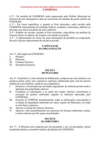 CONSELHO DE DEFESA DO MEIO AMBIENTE DO MUNICÍPIO DE ILHÉUS
                                   CONDEMA

§ 2º - Os membro do CONDEMA serão empossados pelo Prefeito Municipal no
primeiro dia útil subsequente à data de vencimento do mandato da gestão anterior do
CONDEMA.
§ 3º - Em casos específicos, e quando se fizer necessário, serão ouvidos pelo
CONDEMA representantes de entidades federais, estaduais e municipais, públicas ou
privadas, que atuem em defesa do meio ambiente.
§ 4º - Poderão ser ouvidos, quando se fizer necessário, especialistas em matérias de
interesse direto ou indireto, do assunto a ser tratado na ocasião.
§ 5º - A representação do inciso IX, para manutenção da paridade na composição,
deverá se dar por representante da iniciativa privada.

                                CAPÍTULO III
                              DA ORGANIZAÇÃO

Art. 3º - São órgãos do CONDEMA:
I.     Plenário;
II.    Diretoria;
III. Câmaras Técnicas;
IV. Secretaria Executiva.

                                   SEÇÃO I
                                 DO PLENÁRIO

Art. 4º - O plenário é o foro máximo de deliberação, composto por seus titulares e na
ausência destes, pelos seus respectivos suplentes, deliberando pelo voto da maioria
simples de seus membros, sendo de sua competência:
I.     Promover a fiscalização das atividades degradantes do ambiente promovendo a
       aplicação das penalidades cabíveis;
II.    Coordenar as informações e as ações dos órgãos setoriais concernentes à
       execução da política ambiental, segundo as diretrizes aprovadas pelo
       CONDEMA;
III. Fornecer ao CEPRAM, periodicamente, todas as informações concernentes à
       evolução da degradação ambiental nas várias regiões do Município, em todas
       as suas fases e aspectos;
IV. Aprovar a criação de Câmaras Técnicas;
V.     Apreciar e dar encaminhamento aos processos de licenças ambientais, multas,
       e outras matérias que lhe sejam encaminhadas.

                                   SEÇÃO II
                                 DA DIRETORIA

Art. 5º - A Diretoria será composta por um presidente e um vice-presidente, eleitos
anualmente dentre os membros titulares do plenário do CONDEMA.
 