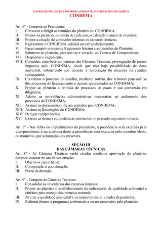 CONSELHO DE DEFESA DO MEIO AMBIENTE DO MUNICÍPIO DE ILHÉUS
                                  CONDEMA

Art. 6º - Compete ao Presidente:
I.     Convocar e dirigir as reuniões do plenário do CONDEMA;
II.    Propor ao plenário, no início de cada ano, o calendário anual de reuniões;
III. Propor a criação de comissões internas ou câmaras técnicas;
IV. Representar o CONDEMA judicial ou extrajudicialmente;
V.     Fazer cumprir o presente Regimento Interno e as decisões do Plenário;
VI. Submeter ao plenário, para análise e votação, os Termos de Compromisso;
VII. Despachar o expediente;
VIII. Conceder, com base em parecer das Câmaras Técnicas, prorrogação de prazos
       impostos pelo CONDEMA, desde que não haja possibilidade de dano
       ambiental, submetendo sua decisão à apreciação do plenário na reunião
       subsequente;
IX. Coordenar o processo de escolha, mediante sorteio, dos relatores para análise
       dos processos de licenciamento e demais apresentados ao CONDEMA;
X.     Propor ao plenário a retirada de processos de pauta e sua conversão em
       diligência;
XI. Adotar as providências administrativas necessárias ao andamento dos
       processos do CONDEMA;
XII. Assinar os documentos oficiais emitidos pelo CONDEMA;
XIII. Assinar as Resoluções do CONDEMA;
XIV. Delegar competências;
XV. Exercer as demais competências constantes no presente regimento interno.

Art. 7º - Nas faltas ou impedimentos do presidente, a presidência será exercida pelo
vice-presidente, e na ausência deste a presidência será exercida pelo membro eleito,
no momento, por aclamação dos presentes.

                                    SEÇÃO III
                          DAS CÂMARAS TÉCNICAS
Art. 8º - As Câmaras Técnicas serão criadas mediante aprovação do plenário,
devendo constar no ato de sua criação:
I.    Objetivos específicos;
II.   Composição e coordenação;
III. Prazo de duração.

Art. 9º - Compete às Câmaras Técnicas:
I.     Consolidar os inventários dos recursos naturais;
II.    Propor ao plenário o estabelecimento de indicadores de qualidade ambiental e
       critérios para manejo dos recursos naturais;
III. Avaliar a qualidade ambiental e os impactos das atividades degradantes;
IV. Elaborar planos e programas ambientais a serem aprovados pelo plenário;
 