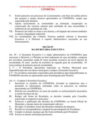 CONSELHO DE DEFESA DO MEIO AMBIENTE DO MUNICÍPIO DE ILHÉUS
                                   CONDEMA

V.    Emitir pareceres nos processos de Licenciamento, com base em análise prévia
      dos projetos e laudos técnicos apresentados ao CONDEMA, sempre que
      requisitado pelo plenário;
VI. Apoiar tecnicamente as comunidades na utilização, recuperação ou
      conservação dos recursos naturais para satisfação de suas necessidades e
      melhorias da sua qualidade de vida;
VII. Promover por todos os meios a seu alcance, a divulgação das normas tendentes
      a reduzir a degradação ambiental;
VIII. As coordenações das Câmaras Técnicas poderão solicitar à Secretaria
      Executiva e à Diretoria o suporte administrativo necessário ao seu
      funcionamento;

                                SEÇÃO IV
                        DA SECRETARIA EXECUTIVA

Art. 10 - A Secretaria Executiva é o órgão administrativo do CONDEMA para
assessorar a Diretoria e o Plenário no bom andamento de suas atividades, composta
por servidores municipais sendo 01 (um) secretário executivo de nível superior de
escolaridade, 01 (um) auxiliar de escritório de segundo grau de escolaridade, 01
(um) contínuo de primeiro grau de escolaridade.
§ 1º - O Presidente apresentará requisição ao Prefeito Municipal para
disponibilização dos servidores municipais a compor a Secretaria Executiva.
§ 2º - Os servidores municipais requisitados pela presidência após disponibilizados ao
CONDEMA deverão ser apresentados para homologação pelo Plenário.

Art. 11 - Compete à Secretaria Executiva:
I.    Secretariar as reuniões do CONDEMA, lavrando as respectivas atas e
      prestando as informações solicitadas sobre os processos ou matérias
      apresentadas ao CONDEMA;
II.   Solicitar aos conselheiros, no curso da reunião, os esclarecimentos necessários
      à correta lavratura da ata;
III. Redigir sob forma de Resolução, as decisões tomadas pelo Conselho,
      arquivando os respectivos processos;
IV. Promover a publicação das decisões do CONDEMA, no Jornal Oficial do
      Município, e demais meios de comunicação cabíveis;
V.    Divulgar o Calendário Anual das Reuniões ordinárias do plenário;
VI. Receber as correspondências e prepará-las para despacho do Presidente;
VII. Cumprir os demais encargos que lhe forem atribuídos pelo Presidente
VIII. Exercer as demais atribuições pertinentes.
 