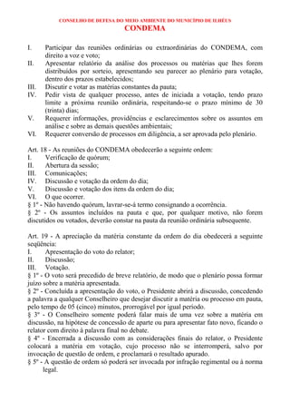 CONSELHO DE DEFESA DO MEIO AMBIENTE DO MUNICÍPIO DE ILHÉUS
                                   CONDEMA

I.     Participar das reuniões ordinárias ou extraordinárias do CONDEMA, com
       direito a voz e voto;
II.    Apresentar relatório da análise dos processos ou matérias que lhes forem
       distribuídos por sorteio, apresentando seu parecer ao plenário para votação,
       dentro dos prazos estabelecidos;
III.   Discutir e votar as matérias constantes da pauta;
IV.    Pedir vista de qualquer processo, antes de iniciada a votação, tendo prazo
       limite a próxima reunião ordinária, respeitando-se o prazo mínimo de 30
       (trinta) dias;
V.     Requerer informações, providências e esclarecimentos sobre os assuntos em
       análise e sobre as demais questões ambientais;
VI.    Requerer conversão de processos em diligência, a ser aprovada pelo plenário.

Art. 18 - As reuniões do CONDEMA obedecerão a seguinte ordem:
I.     Verificação de quórum;
II.    Abertura da sessão;
III. Comunicações;
IV. Discussão e votação da ordem do dia;
V.     Discussão e votação dos itens da ordem do dia;
VI. O que ocorrer.
§ 1º - Não havendo quórum, lavrar-se-á termo consignando a ocorrência.
§ 2º - Os assuntos incluídos na pauta e que, por qualquer motivo, não forem
discutidos ou votados, deverão constar na pauta da reunião ordinária subsequente.

Art. 19 - A apreciação da matéria constante da ordem do dia obedecerá a seguinte
seqüência:
I.     Apresentação do voto do relator;
II.    Discussão;
III. Votação.
§ 1º - O voto será precedido de breve relatório, de modo que o plenário possa formar
juízo sobre a matéria apresentada.
§ 2º - Concluída a apresentação do voto, o Presidente abrirá a discussão, concedendo
a palavra a qualquer Conselheiro que desejar discutir a matéria ou processo em pauta,
pelo tempo de 05 (cinco) minutos, prorrogável por igual período.
§ 3º - O Conselheiro somente poderá falar mais de uma vez sobre a matéria em
discussão, na hipótese de concessão de aparte ou para apresentar fato novo, ficando o
relator com direito à palavra final no debate.
§ 4º - Encerrada a discussão com as considerações finais do relator, o Presidente
colocará a matéria em votação, cujo processo não se interromperá, salvo por
invocação de questão de ordem, e proclamará o resultado apurado.
§ 5º - A questão de ordem só poderá ser invocada por infração regimental ou à norma
      legal.
 