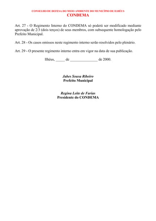 CONSELHO DE DEFESA DO MEIO AMBIENTE DO MUNICÍPIO DE ILHÉUS
                                   CONDEMA

Art. 27 - O Regimento Interno do CONDEMA só poderá ser modificado mediante
aprovação de 2/3 (dois terços) de seus membros, com subsequente homologação pelo
Prefeito Municipal.

Art. 28 - Os casos omissos neste regimento interno serão resolvidos pelo plenário.

Art. 29 - O presente regimento interno entra em vigor na data de sua publicação.

                    Ilhéus, _____ de _______________ de 2000.



                                Jabes Sousa Ribeiro
                                Prefeito Municipal


                              Regina Leite de Farias
                            Presidente do CONDEMA
 