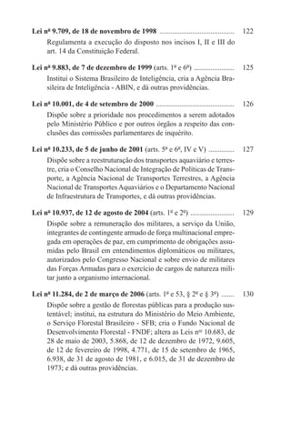 Lei nº 9.709, de 18 de novembro de 1998 ..........................................	 122
     Regulamenta a execução do disposto nos incisos I, II e III do
     art. 14 da Constituição Federal.

Lei nº 9.883, de 7 de dezembro de 1999 (arts. 1º e 6º) . .....................	 125
     Institui o Sistema Brasileiro de Inteligência, cria a Agência Bra-
     sileira de Inteligência - ABIN, e dá outras providências.

Lei nº 10.001, de 4 de setembro de 2000 . ..........................................	 126
     Dispõe sobre a prioridade nos procedimentos a serem adotados
     pelo Ministério Público e por outros órgãos a respeito das con-
     clusões das comissões parlamentares de inquérito.

Lei nº 10.233, de 5 de junho de 2001 (arts. 5º e 6º, IV e V) ...............	 127
     Dispõe sobre a reestruturação dos transportes aquaviário e terres-
     tre, cria o Conselho Nacional de Integração de Políticas de Trans-
     porte, a Agência Nacional de Transportes Terrestres, a Agência
     Nacional de Transportes Aquaviários e o Departamento Nacional
     de Infraestrutura de Transportes, e dá outras providências.

Lei nº 10.937, de 12 de agosto de 2004 (arts. 1º e 2º) . .......................	 129
     Dispõe sobre a remuneração dos militares, a serviço da União,
     integrantes de contingente armado de força multinacional empre-
     gada em operações de paz, em cumprimento de obrigações assu-
     midas pelo Brasil em entendimentos diplomáticos ou militares,
     autorizados pelo Congresso Nacional e sobre envio de militares
     das Forças Armadas para o exercício de cargos de natureza mili-
     tar junto a organismo internacional.

Lei nº 11.284, de 2 de março de 2006 (arts. 1º e 53, § 2º e § 3º) ........	 130
     Dispõe sobre a gestão de florestas públicas para a produção sus-
     tentável; institui, na estrutura do Ministério do Meio Ambiente,
     o Serviço Florestal Brasileiro - SFB; cria o Fundo Nacional de
     Desenvolvimento Florestal - FNDF; altera as Leis nos 10.683, de
     28 de maio de 2003, 5.868, de 12 de dezembro de 1972, 9.605,
     de 12 de fevereiro de 1998, 4.771, de 15 de setembro de 1965,
     6.938, de 31 de agosto de 1981, e 6.015, de 31 de dezembro de
     1973; e dá outras providências.
 
