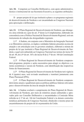 Art. 10.  Competem ao Conselho Deliberativo, com apoio administrativo,
técnico e institucional de sua Secretaria-Executiva, as seguintes atribuições:
.........................................................................................................................
        II – propor projeto de lei que instituirá o plano e os programas regionais
de desenvolvimento do Nordeste a ser encaminhado ao Congresso Nacional
para apreciação e deliberação;
.........................................................................................................................

Art. 13.  O Plano Regional de Desenvolvimento do Nordeste, que abrange-
rá a área referida no caput do art. 2º desta Lei Complementar, elaborado em
consonância com a Política Nacional de Desenvolvimento Regional, será um
instrumento de redução das desigualdades regionais.
     § 1º  A Sudene, em conjunto com o Ministério da Integração Nacional
e os Ministérios setoriais, os órgãos e entidades federais presentes na área de
atuação e em articulação com os governos estaduais, elaborará a minuta do
projeto de lei que instituirá o Plano Regional de Desenvolvimento do Nor-
deste, o qual será submetido ao Congresso Nacional nos termos do inciso IV
do art. 48, do § 4o do art. 165 e do inciso II do § 1º do art. 166 da Constituição
Federal.
     § 2º  O Plano Regional de Desenvolvimento do Nordeste compreen-
derá programas, projetos e ações necessários para atingir os objetivos e as
metas econômicas e sociais do Nordeste, com identificação das respectivas
fontes de financiamento.
     § 3º  O Plano Regional de Desenvolvimento do Nordeste terá vigência
de 4 (quatro) anos, será revisado anualmente e tramitará juntamente com
Plano Plurianual (PPA).
     § 4º  O Plano Regional de Desenvolvimento do Nordeste compreen-
derá metas anuais e quadrienais para as políticas públicas federais relevantes
para o desenvolvimento da área de atuação da Sudene.

Art. 14.  A Sudene avaliará o cumprimento do Plano Regional de Desen-
volvimento do Nordeste, por meio de relatórios anuais submetidos e apro-
vados pelo seu Conselho Deliberativo e encaminhados à Comissão Mista
referida no § 1º do art. 166 da Constituição Federal e às demais comissões
temáticas pertinentes do Congresso Nacional, obedecido o mesmo prazo de
encaminhamento do projeto de lei orçamentária da União.
.........................................................................................................................

100
 