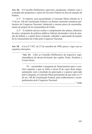 Art. 16.  O Conselho Deliberativo aprovará, anualmente, relatório com a
avaliação dos programas e ações do Governo Federal na área de atuação da
Sudene.
        § 1º  O relatório será encaminhado à Comissão Mista referida no §
1º do art. 166 da Constituição Federal e às demais comissões temáticas per-
tinentes do Congresso Nacional, obedecido o mesmo prazo de encaminha-
mento do projeto de lei orçamentária da União.
        § 2º  O relatório deverá avaliar o cumprimento dos planos, diretrizes
de ação e propostas de políticas públicas federais destinadas à área de atua-
ção da Sudene e, a partir dessa avaliação, subsidiar a apreciação do projeto
de lei orçamentária da União pelo Congresso Nacional.
.........................................................................................................................

Art. 18.  A Lei nº 7.827, de 27 de setembro de 1989, passa a viger com as
seguintes alterações:
.........................................................................................................................
                  “Art. 14.  Cabe ao Conselho Deliberativo da respectiva supe-
                  rintendência de desenvolvimento das regiões Norte, Nordeste e
                  Centro-Oeste:
                  ........................................................................................................
                           IV – encaminhar o programa de financiamento para o exer-
                  cício seguinte, a que se refere o inciso II do caput deste artigo,
                  juntamente com o resultado da apreciação e o parecer aprovado
                  pelo Colegiado, à Comissão Mista permanente de que trata o § 1º
                  do art. 166 da Constituição Federal, para conhecimento e acom-
                  panhamento pelo Congresso Nacional.
                  ............................................................................................. ” (NR)
.........................................................................................................................




                                                                                                                   101
 