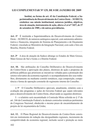 LEI COMPLEMENTAR Nº 129, DE 8 DE JANEIRO DE 2009

                    Institui, na forma do art. 43 da Constituição Federal, a Su-
               perintendência do Desenvolvimento do Centro-Oeste – SUDECO,
               estabelece sua missão institucional, natureza jurídica, objetivos,
               área de atuação, instrumentos de ação, altera a Lei nº 7.827, de 27
               de setembro de 1989, e dá outras providências.


Art. 1º  É instituída a Superintendência do Desenvolvimento do Centro-
Oeste – SUDECO, de natureza autárquica especial, com autonomia adminis-
trativa e financeira, integrante do Sistema de Planejamento e de Orçamento
Federal, vinculada ao Ministério da Integração Nacional, com sede e foro em
Brasília, Distrito Federal.
.........................................................................................................................

Art. 2º  A área de atuação da Sudeco abrange os Estados de Mato Grosso,
Mato Grosso do Sul e Goiás e o Distrito Federal.
.........................................................................................................................

Art. 10.  São atribuições do Conselho Deliberativo do Desenvolvimento
do Centro-Oeste a aprovação dos planos, diretrizes de ação e propostas de
políticas públicas que priorizem as iniciativas voltadas para a promoção dos
setores relevantes da economia regional e o acompanhamento dos seus traba-
lhos, diretamente ou mediante comitês temáticos, cuja composição, compe-
tência e forma de operação constarão do regimento interno do Conselho.
.........................................................................................................................
        § 9º  O Conselho Deliberativo aprovará, anualmente, relatório com a
avaliação dos programas e ações do Governo Federal que sejam relevantes
para o desenvolvimento do Centro-Oeste, observando as seguintes diretrizes:
        I – o relatório será encaminhado à Comissão Mista referida no § 1º do
art. 166 da Constituição Federal e às demais comissões temáticas pertinentes
do Congresso Nacional, obedecido o mesmo prazo de encaminhamento do
projeto de lei orçamentária da União;
.........................................................................................................................

Art. 13.  O Plano Regional de Desenvolvimento do Centro-Oeste consis-
tirá em instrumento de redução das desigualdades regionais, incremento da
competitividade da economia regional, inclusão social e proteção ao meio

102
 