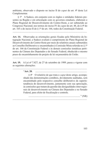 ambiente, observado o disposto no inciso II do caput do art. 4º desta Lei
Complementar.
        § 1º  A Sudeco, em conjunto com os órgãos e entidades federais pre-
sentes na Região e em articulação com os governos estaduais, elaborará o
Plano Regional de Desenvolvimento do Centro-Oeste, a ser submetido ao
Congresso Nacional, nos termos do inciso IV do caput do art. 48, do § 4º do
art. 165 e do inciso II do § 1º do art. 166, todos da Constituição Federal.
.........................................................................................................................

Art. 14.  Observadas as orientações gerais fixadas pelo Ministério da In-
tegração Nacional, a Sudeco avaliará o cumprimento do Plano Regional de
Desenvolvimento do Centro-Oeste por meio de relatórios anuais submetidos
ao Conselho Deliberativo e encaminhados à Comissão Mista referida no § 1º
do art. 166 da Constituição Federal e às demais comissões temáticas perti-
nentes da Câmara dos Deputados e do Senado Federal, obedecido o mesmo
prazo de encaminhamento do projeto de lei orçamentária da União.
.........................................................................................................................

Art. 19.  A Lei nº 7.827, de 27 de setembro de 1989, passa a vigorar com
as seguintes alterações:
.........................................................................................................................
                  “Art. 20.  .....................................................................................
                          § 4º  O relatório de que trata o caput deste artigo, acompa-
                  nhado das demonstrações contábeis, devidamente auditadas, será
                  encaminhado pelo respectivo conselho deliberativo da superin-
                  tendência do desenvolvimento, juntamente com sua apreciação,
                  às comissões que tratam da questão das desigualdades inter-regio-
                  nais de desenvolvimento na Câmara dos Deputados e no Senado
                  Federal, para efeito de fiscalização e controle.
                          . ................................................................................... ” (NR)
.........................................................................................................................




                                                                                                                   103
 
