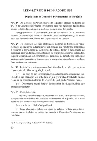 LEI Nº 1.579, DE 18 DE MARÇO DE 1952

                 Dispõe sobre as Comissões Parlamentares de Inquérito.

Art. 1º  As Comissões Parlamentares de Inquérito, criadas na forma do
art. 53 da Constituição Federal, terão ampla ação nas pesquisas destinadas a
apurar os fatos determinados que deram origem à sua formação.
     Parágrafo único.  A criação de Comissão Parlamentar de Inquérito de-
penderá de deliberação plenária, se não for determinada pelo terço da totali-
dade dos membros da Câmara dos Deputados ou do Senado.

Art. 2º  No exercício de suas atribuições, poderão as Comissões Parla-
mentares de Inquérito determinar as diligências que reputarem necessárias
e requerer a convocação de Ministros de Estado, tomar o depoimento de
quaisquer autoridades federais, estaduais ou municipais, ouvir os indiciados,
inquirir testemunhas sob compromisso, requisitar de repartições públicas e
autárquicas informações e documentos, e transportar-se aos lugares onde se
fizer mister a sua presença.

Art. 3º  Indiciados e testemunhas serão intimados de acordo com as pres-
crições estabelecidas na legislação penal.
      § 1º  Em caso de não comparecimento da testemunha sem motivo jus-
tificado, a sua intimação será solicitada ao juiz criminal da localidade em que
resida ou se encontre, na forma do art. 218 do Código do Processo Penal.
     § 2º  O depoente poderá fazer-se acompanhar de advogado, ainda que
em reunião secreta.(*)

Art. 4º  Constitui crime:
     I – impedir, ou tentar impedir, mediante violência, ameaça ou assuadas,
o regular funcionamento de Comissão Parlamentar de Inquérito, ou o livre
exercício das atribuições de qualquer de seus membros:
      Pena – a do art. 329 do Código Penal;
     II – fazer afirmações falsas, ou negar ou calar a verdade como teste-
munha, perito, tradutor ou intérprete, perante a Comissão Parlamentar de
Inquérito:


(*)  Inclusão promovida pela Lei nº 10.679, de 2003.

104
 