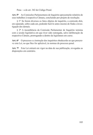 Pena – a do art. 342 do Código Penal.

Art. 5º  As Comissões Parlamentares de Inquérito apresentarão relatório de
seus trabalhos à respectiva Câmara, concluindo por projeto de resolução.
     § 1º  Se forem diversos os fatos objetos de inquérito, a comissão dirá,
em separado, sobre cada um, podendo fazê-lo antes mesmo de finda a inves-
tigação dos demais.
     § 2º  A incumbência da Comissão Parlamentar de Inquérito termina
com a sessão legislativa em que tiver sido outorgada, salvo deliberação da
respectiva Câmara, prorrogando-a dentro da legislatura em curso.

Art. 6º  O processo e a instrução dos inquéritos obedecerão ao que prescre-
ve esta Lei, no que lhes for aplicável, às normas do processo penal.

Art. 7º  Esta Lei entrará em vigor na data de sua publicação, revogadas as
disposições em contrário.




                                                                        105
 