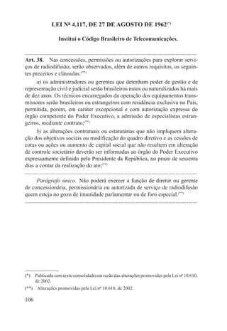 LEI Nº 4.117, DE 27 DE AGOSTO DE 1962(*)

                       Institui o Código Brasileiro de Telecomunicações.

.........................................................................................................................
Art. 38.  Nas concessões, permissões ou autorizações para explorar servi-
ços de radiodifusão, serão observados, além de outros requisitos, os seguin-
tes preceitos e cláusulas:(**)
        a) os administradores ou gerentes que detenham poder de gestão e de
representação civil e judicial serão brasileiros natos ou naturalizados há mais
de dez anos. Os técnicos encarregados da operação dos equipamentos trans-
missores serão brasileiros ou estrangeiros com residência exclusiva no País,
permitida, porém, em caráter excepcional e com autorização expressa do
órgão competente do Poder Executivo, a admissão de especialistas estran-
geiros, mediante contrato;(**)
        b) as alterações contratuais ou estatutárias que não impliquem altera-
ção dos objetivos sociais ou modificação do quadro diretivo e as cessões de
cotas ou ações ou aumento de capital social que não resultem em alteração
de controle societário deverão ser informadas ao órgão do Poder Executivo
expressamente definido pelo Presidente da República, no prazo de sessenta
dias a contar da realização do ato;(**)
.........................................................................................................................
        Parágrafo único.  Não poderá exercer a função de diretor ou gerente
de concessionária, permissionária ou autorizada de serviço de radiodifusão
quem esteja no gozo de imunidade parlamentar ou de foro especial.(**)
.........................................................................................................................




(*)  Publicada com texto consolidado em razão das alterações promovidas pela Lei nº 10.610,
     de 2002.
(**)  Alterações promovidas pela Lei nº 10.610, de 2002.

106
 