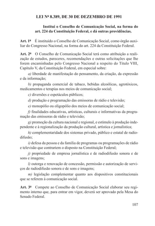 LEI Nº 8.389, DE 30 DE DEZEMBRO DE 1991

                Institui o Conselho de Comunicação Social, na forma do
          art. 224 da Constituição Federal, e dá outras providências.

Art. 1º  É instituído o Conselho de Comunicação Social, como órgão auxi-
liar do Congresso Nacional, na forma do art. 224 da Constituição Federal.

Art. 2º  O Conselho de Comunicação Social terá como atribuição a reali-
zação de estudos, pareceres, recomendações e outras solicitações que lhe
forem encaminhadas pelo Congresso Nacional a respeito do Título VIII,
Capítulo V, da Constituição Federal, em especial sobre:
      a) liberdade de manifestação do pensamento, da criação, da expressão
e da informação;
      b) propaganda comercial de tabaco, bebidas alcoólicas, agrotóxicos,
medicamentos e terapias nos meios de comunicação social;
      c) diversões e espetáculos públicos;
      d) produção e programação das emissoras de rádio e televisão;
      e) monopólio ou oligopólio dos meios de comunicação social;
      f) finalidades educativas, artísticas, culturais e informativas da progra-
mação das emissoras de rádio e televisão;
      g) promoção da cultura nacional e regional, e estímulo à produção inde-
pendente e à regionalização da produção cultural, artística e jornalística;
      h) complementaridade dos sistemas privado, público e estatal de radio-
difusão;
      i) defesa da pessoa e da família de programas ou programações de rádio
e televisão que contrariem o disposto na Constituição Federal;
      j) propriedade de empresa jornalística e de radiodifusão sonora e de
sons e imagens;
      l) outorga e renovação de concessão, permissão e autorização de servi-
ços de radiodifusão sonora e de sons e imagens;
      m) legislação complementar quanto aos dispositivos constitucionais
que se referem à comunicação social.

Art. 3º  Compete ao Conselho de Comunicação Social elaborar seu regi-
mento interno que, para entrar em vigor, deverá ser aprovado pela Mesa do
Senado Federal.

                                                                            107
 