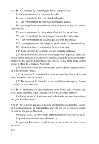 Art. 4º  O Conselho de Comunicação Social compõe-se de:
     I – um representante das empresas de rádio;
     II – um representante das empresas de televisão;
     III – um representante de empresas da imprensa escrita;
     IV – um engenheiro com notórios conhecimentos na área de comuni-
cação social;
     V – um representante da categoria profissional dos jornalistas;
     VI – um representante da categoria profissional dos radialistas;
     VII – um representante da categoria profissional dos artistas;
     VIII – um representante das categorias profissionais de cinema e vídeo;
     IX – cinco membros representantes da sociedade civil.
     § 1º  Cada membro do Conselho terá um suplente exclusivo.
     § 2º  Os membros do Conselho e seus respectivos suplentes serão elei-
tos em sessão conjunta do Congresso Nacional, podendo as entidades repre-
sentativas dos setores mencionados nos incisos I a IX deste artigo sugerir
nomes à Mesa do Congresso Nacional.
     § 3º  Os membros do Conselho deverão ser brasileiros, maiores de ida-
de e de reputação ilibada.
     § 4º  A duração do mandato dos membros do Conselho será de dois
anos, permitida uma recondução.
     § 5º  Os membros do Conselho terão estabilidade no emprego durante
o período de seus mandatos.

Art. 5º  O Presidente e o Vice-Presidente serão eleitos pelo Conselho den-
tre os cinco membros a que se refere o inciso IX do artigo anterior.
      Parágrafo único.  O Presidente será substituído, em seus impedimen-
tos, pelo Vice-Presidente.

Art. 6º  O Conselho, presente a maioria absoluta dos seus membros, reunir-
se-á, ordinariamente, na periodicidade prevista em seu Regimento Interno,
na sede do Congresso Nacional.
   Parágrafo único.  A convocação extraordinária do Conselho far-se-á:
   I – pelo Presidente do Senado Federal; ou
   II – pelo seu Presidente, ex officio, ou a requerimento de cinco de seus
membros.

108
 