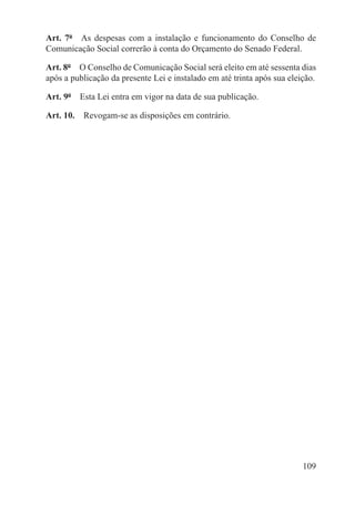 Art. 7º  As despesas com a instalação e funcionamento do Conselho de
Comunicação Social correrão à conta do Orçamento do Senado Federal.

Art. 8º  O Conselho de Comunicação Social será eleito em até sessenta dias
após a publicação da presente Lei e instalado em até trinta após sua eleição.

Art. 9º  Esta Lei entra em vigor na data de sua publicação.

Art. 10.  Revogam-se as disposições em contrário.




                                                                         109
 