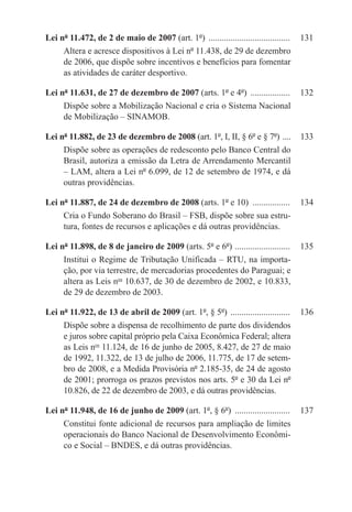 Lei nº 11.472, de 2 de maio de 2007 (art. 1º) ......................................	 131
     Altera e acresce dispositivos à Lei nº 11.438, de 29 de dezembro
     de 2006, que dispõe sobre incentivos e benefícios para fomentar
     as atividades de caráter desportivo.

Lei nº 11.631, de 27 de dezembro de 2007 (arts. 1º e 4º) ...................	 132
     Dispõe sobre a Mobilização Nacional e cria o Sistema Nacional
     de Mobilização – SINAMOB.

Lei nº 11.882, de 23 de dezembro de 2008 (art. 1º, I, II, § 6º e § 7º) . ...	 133
     Dispõe sobre as operações de redesconto pelo Banco Central do
     Brasil, autoriza a emissão da Letra de Arrendamento Mercantil
     – LAM, altera a Lei nº 6.099, de 12 de setembro de 1974, e dá
     outras providências.

Lei nº 11.887, de 24 de dezembro de 2008 (arts. 1º e 10) ..................	 134
     Cria o Fundo Soberano do Brasil – FSB, dispõe sobre sua estru-
     tura, fontes de recursos e aplicações e dá outras providências.

Lei nº 11.898, de 8 de janeiro de 2009 (arts. 5º e 6º) . ........................	 135
     Institui o Regime de Tributação Unificada – RTU, na importa-
     ção, por via terrestre, de mercadorias procedentes do Paraguai; e
     altera as Leis nos 10.637, de 30 de dezembro de 2002, e 10.833,
     de 29 de dezembro de 2003.

Lei nº 11.922, de 13 de abril de 2009 (art. 1º, § 5º) ............................	 136
     Dispõe sobre a dispensa de recolhimento de parte dos dividendos
     e juros sobre capital próprio pela Caixa Econômica Federal; altera
     as Leis nos 11.124, de 16 de junho de 2005, 8.427, de 27 de maio
     de 1992, 11.322, de 13 de julho de 2006, 11.775, de 17 de setem-
     bro de 2008, e a Medida Provisória nº 2.185-35, de 24 de agosto
     de 2001; prorroga os prazos previstos nos arts. 5º e 30 da Lei nº
     10.826, de 22 de dezembro de 2003, e dá outras providências.

Lei nº 11.948, de 16 de junho de 2009 (art. 1º, § 6º) ..........................	 137
     Constitui fonte adicional de recursos para ampliação de limites
     operacionais do Banco Nacional de Desenvolvimento Econômi-
     co e Social – BNDES, e dá outras providências.
 