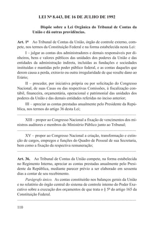 LEI Nº 8.443, DE 16 DE JULHO DE 1992

                   Dispõe sobre a Lei Orgânica do Tribunal de Contas da
               União e dá outras providências.

Art. 1º  Ao Tribunal de Contas da União, órgão de controle externo, com-
pete, nos termos da Constituição Federal e na forma estabelecida nesta Lei:
      I – julgar as contas dos administradores e demais responsáveis por di-
nheiros, bens e valores públicos das unidades dos poderes da União e das
entidades da administração indireta, incluídas as fundações e sociedades
instituídas e mantidas pelo poder público federal, e as contas daqueles que
derem causa a perda, extravio ou outra irregularidade de que resulte dano ao
Erário;
      II – proceder, por iniciativa própria ou por solicitação do Congresso
Nacional, de suas Casas ou das respectivas Comissões, à fiscalização con-
tábil, financeira, orçamentária, operacional e patrimonial das unidades dos
poderes da União e das demais entidades referidas no inciso anterior;
        III – apreciar as contas prestadas anualmente pelo Presidente da Repú-
blica, nos termos do artigo 36 desta Lei;
.........................................................................................................................
        XIII – propor ao Congresso Nacional a fixação de vencimentos dos mi-
nistros auditores e membros do Ministério Público junto ao Tribunal;
.........................................................................................................................
        XV – propor ao Congresso Nacional a criação, transformação e extin-
ção de cargos, empregos e funções do Quadro de Pessoal de sua Secretaria,
bem como a fixação da respectiva remuneração;
.........................................................................................................................

Art. 36.  Ao Tribunal de Contas da União compete, na forma estabelecida
no Regimento Interno, apreciar as contas prestadas anualmente pelo Presi-
dente da República, mediante parecer prévio a ser elaborado em sessenta
dias a contar de seu recebimento.
        Parágrafo único.  As contas constituirão nos balanços gerais da União
e no relatório do órgão central do sistema de controle interno do Poder Exe-
cutivo sobre a execução dos orçamentos de que trata o § 5º do artigo 165 da
Constituição Federal.
.........................................................................................................................

110
 