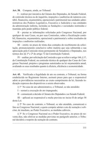 Art. 38.  Compete, ainda, ao Tribunal:
        I – realizar por iniciativa da Câmara dos Deputados, do Senado Federal,
de comissão técnica ou de inquérito, inspeções e auditorias de natureza con-
tábil, financeira, orçamentária, operacional e patrimonial nas unidades admi-
nistrativas dos Poderes Legislativo, Executivo e Judiciário e nas entidades
da administração indireta, incluídas as fundações e sociedades instituídas e
mantidas pelo poder público federal;
        II – prestar as informações solicitadas pelo Congresso Nacional, por
qualquer de suas Casas, ou por suas Comissões, sobre a fiscalização contá-
bil, financeira, orçamentária, operacional e patrimonial e sobre resultados de
inspeções e auditorias realizadas;
        III – emitir, no prazo de trinta dias contados do recebimento da solici-
tação, pronunciamento conclusivo sobre matéria que seja submetida a sua
apreciação pela Comissão mista permanente de Senadores e Deputados, nos
termos dos §§ 1º e 2º do artigo 72 da Constituição Federal;
        IV – auditar, por solicitação da Comissão a que se refere o artigo 166, § 1º,
da Constituição Federal, ou comissão técnica de qualquer das Casas do Con-
gresso Nacional, projetos e programas autorizados na lei orçamentária anual,
avaliando os seus resultados quanto à eficácia, eficiência e economicidade.
.........................................................................................................................

Art. 45.  Verificada a ilegalidade de ato ou contrato, o Tribunal, na forma
estabelecida no Regimento Interno, assinará prazo para que o responsável
adote as providências necessárias ao exato cumprimento da lei, fazendo in-
dicação expressa dos dispositivos a serem observados.
        § 1º  No caso de ato administrativo, o Tribunal, se não atendido:
        I – sustará a execução do ato impugnado;
        II – comunicará a decisão à Câmara dos Deputados e ao Senado Federal;
        III – aplicará ao responsável a multa prevista no inciso II do artigo 58
desta Lei.
        § 2º  No caso de contrato, o Tribunal, se não atendido, comunicará o
fato ao Congresso Nacional, a quem compete adotar o ato de sustação e soli-
citar, de imediato, ao Poder Executivo, as medidas cabíveis.
        § 3º  Se o Congresso Nacional ou o Poder Executivo, no prazo de no-
venta dias, não efetivar as medidas previstas no parágrafo anterior, o Tribu-
nal decidirá a respeito da sustação do contrato.
.........................................................................................................................

                                                                                                                   111
 
