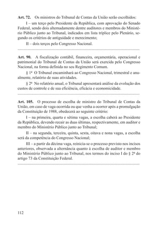 Art. 72.  Os ministros do Tribunal de Contas da União serão escolhidos:
        I – um terço pelo Presidente da República, com aprovação do Senado
Federal, sendo dois alternadamente dentre auditores e membros do Ministé-
rio Público junto ao Tribunal, indicados em lista tríplice pelo Plenário, se-
gundo os critérios de antiguidade e merecimento;
        II – dois terços pelo Congresso Nacional.
.........................................................................................................................

Art. 90.  A fiscalização contábil, financeira, orçamentária, operacional e
patrimonial do Tribunal de Contas da União será exercida pelo Congresso
Nacional, na forma definida no seu Regimento Comum.
        § 1º  O Tribunal encaminhará ao Congresso Nacional, trimestral e anu-
almente, relatório de suas atividades.
        § 2º  No relatório anual, o Tribunal apresentará análise da evolução dos
custos de controle e de sua eficiência, eficácia e economicidade.
.........................................................................................................................

Art. 105.  O processo de escolha de ministro do Tribunal de Contas da
União, em caso de vaga ocorrida ou que venha a ocorrer após a promulgação
da Constituição de 1988, obedecerá ao seguinte critério:
        I – na primeira, quarta e sétima vagas, a escolha caberá ao Presidente
da República, devendo recair as duas últimas, respectivamente, em auditor e
membro do Ministério Público junto ao Tribunal;
        II – na segunda, terceira, quinta, sexta, oitava e nona vagas, a escolha
será da competência do Congresso Nacional;
        III – a partir da décima vaga, reinicia-se o processo previsto nos incisos
anteriores, observada a alternância quanto à escolha de auditor e membro
do Ministério Público junto ao Tribunal, nos termos do inciso I do § 2º do
artigo 73 da Constituição Federal.
.........................................................................................................................




112
 