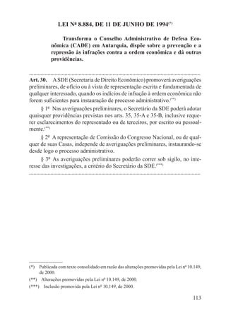 LEI Nº 8.884, DE 11 DE JUNHO DE 1994(*)

                   Transforma o Conselho Administrativo de Defesa Eco-
               nômica (CADE) em Autarquia, dispõe sobre a prevenção e a
               repressão às infrações contra a ordem econômica e dá outras
               providências.

.........................................................................................................................
Art. 30.  A SDE (Secretaria de Direito Econômico) promoverá averiguações
preliminares, de ofício ou à vista de representação escrita e fundamentada de
qualquer interessado, quando os indícios de infração à ordem econômica não
forem suficientes para instauração de processo administrativo.(**)
        § 1º  Nas averiguações preliminares, o Secretário da SDE poderá adotar
quaisquer providências previstas nos arts. 35, 35-A e 35-B, inclusive reque-
rer esclarecimentos do representado ou de terceiros, por escrito ou pessoal-
mente.(**)
        § 2º  A representação de Comissão do Congresso Nacional, ou de qual-
quer de suas Casas, independe de averiguações preliminares, instaurando-se
desde logo o processo administrativo.
        § 3º  As averiguações preliminares poderão correr sob sigilo, no inte-
resse das investigações, a critério do Secretário da SDE.(***)
.........................................................................................................................




(*)  Publicada com texto consolidado em razão das alterações promovidas pela Lei nº 10.149,
     de 2000.
(**)  Alterações promovidas pela Lei nº 10.149, de 2000.
(***)  Inclusão promovida pela Lei nº 10.149, de 2000.

                                                                                                                   113
 