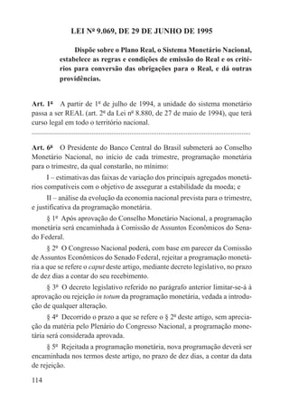 LEI Nº 9.069, DE 29 DE JUNHO DE 1995

                    Dispõe sobre o Plano Real, o Sistema Monetário Nacional,
               estabelece as regras e condições de emissão do Real e os crité-
               rios para conversão das obrigações para o Real, e dá outras
               providências.


Art. 1º  A partir de 1º de julho de 1994, a unidade do sistema monetário
passa a ser REAL (art. 2º da Lei nº 8.880, de 27 de maio de 1994), que terá
curso legal em todo o território nacional.
.........................................................................................................................

Art. 6º  O Presidente do Banco Central do Brasil submeterá ao Conselho
Monetário Nacional, no início de cada trimestre, programação monetária
para o trimestre, da qual constarão, no mínimo:
      I – estimativas das faixas de variação dos principais agregados monetá-
rios compatíveis com o objetivo de assegurar a estabilidade da moeda; e
      II – análise da evolução da economia nacional prevista para o trimestre,
e justificativa da programação monetária.
     § 1º  Após aprovação do Conselho Monetário Nacional, a programação
monetária será encaminhada à Comissão de Assuntos Econômicos do Sena-
do Federal.
      § 2º  O Congresso Nacional poderá, com base em parecer da Comissão
de Assuntos Econômicos do Senado Federal, rejeitar a programação monetá-
ria a que se refere o caput deste artigo, mediante decreto legislativo, no prazo
de dez dias a contar do seu recebimento.
     § 3º  O decreto legislativo referido no parágrafo anterior limitar-se-á à
aprovação ou rejeição in totum da programação monetária, vedada a introdu-
ção de qualquer alteração.
      § 4º  Decorrido o prazo a que se refere o § 2º deste artigo, sem aprecia-
ção da matéria pelo Plenário do Congresso Nacional, a programação mone-
tária será considerada aprovada.
     § 5º  Rejeitada a programação monetária, nova programação deverá ser
encaminhada nos termos deste artigo, no prazo de dez dias, a contar da data
de rejeição.

114
 