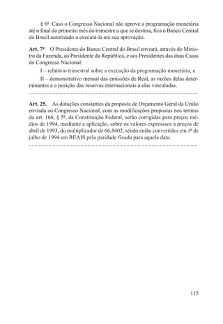 § 6º  Caso o Congresso Nacional não aprove a programação monetária
até o final do primeiro mês do trimestre a que se destina, fica o Banco Central
do Brasil autorizado a executá-la até sua aprovação.

Art. 7º  O Presidente do Banco Central do Brasil enviará, através do Minis-
tro da Fazenda, ao Presidente da República, e aos Presidentes das duas Casas
do Congresso Nacional:
        I – relatório trimestral sobre a execução da programação monetária; e
        II – demonstrativo mensal das emissões de Real, as razões delas deter-
minantes e a posição das reservas internacionais a elas vinculadas.
.........................................................................................................................

Art. 25.  As dotações constantes da proposta de Orçamento Geral da União
enviada ao Congresso Nacional, com as modificações propostas nos termos
do art. 166, § 5º, da Constituição Federal, serão corrigidas para preços mé-
dios de 1994, mediante a aplicação, sobre os valores expresssos a preços de
abril de 1993, do multiplicador de 66,8402, sendo então convertidos em 1º de
julho de 1994 em REAIS pela paridade fixada para aquela data.
.........................................................................................................................




                                                                                                                   115
 