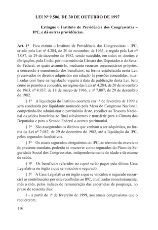 LEI Nº 9.506, DE 30 DE OUTUBRO DE 1997

             Extingue o Instituto de Previdência dos Congressistas –
         IPC, e dá outras providências.


Art. 1º  Fica extinto o Instituto de Previdência dos Congressistas – IPC,
criado pela Lei nº 4.284, de 20 de novembro de 1963, e regido pela Lei nº
7.087, de 29 de dezembro de 1982, sendo sucedido, em todos os direitos e
obrigações, pela União, por intermédio da Câmara dos Deputados e do Sena-
do Federal, os quais assumirão, mediante recursos orçamentários próprios,
a concessão e manutenção dos benefícios, na forma estabelecida nesta Lei,
preservados os direitos adquiridos em relação às pensões concedidas, atua-
lizadas com base na legislação vigente à data da publicação desta Lei, bem
como às pensões a conceder, no regime das Leis nº 4.284, de 20 de novembro
de 1963, nº 4.937, de 18 de março de 1966, e nº 7.087, de 29 de dezembro
de 1982.
     § 1º  A liquidação do Instituto ocorrerá em 1º de fevereiro de 1999 e
será conduzida por liquidante nomeado pela Mesa do Congresso Nacional,
competindo-lhe administrar o patrimônio deste, recolher ao Tesouro Nacio-
nal os saldos bancários ao final subsistentes e transferir para a Câmara dos
Deputados e para o Senado Federal o acervo patrimonial.
     § 2º  São assegurados os direitos que venham a ser adquiridos, na for-
ma da Lei nº 7.087, de 29 de dezembro de 1982, até a liquidação do IPC,
pelos segurados facultativos.
     § 3º  Os atuais segurados obrigatórios do IPC, ao término do exercício
do presente mandato, poderão se inscrever como segurados do Plano de Se-
guridade Social dos Congressistas, independentemente de idade e de exame
de saúde.
     § 4º  Os benefícios referidos no caput serão pagos pela última Casa
Legislativa ou órgão a que se vinculou o segurado.
      § 5º  A Casa Legislativa ou órgão a que se vinculou o segurado ressar-
cirá as contribuições por este recolhidas ao IPC, atualizadas monetariamente,
mês a mês, pelos índices de remuneração das cadernetas de poupança, no
prazo de sessenta dias:
     I – a partir de 1º de fevereiro de 1999, aos atuais congressistas que o
requererem;

116
 