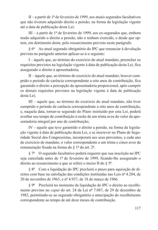II – a partir de 1º de fevereiro de 1999, aos atuais segurados facultativos
que não tiverem adquirido direito a pensão, na forma da legislação vigente
até a data de publicação desta Lei;
     III – a partir de 1º de fevereiro de 1999, aos ex-segurados que, embora
tendo adquirido o direito a pensão, não o tenham exercido, e desde que op-
tem, em detrimento deste, pelo ressarcimento previsto neste parágrafo.
     § 6º  Ao atual segurado obrigatório do IPC que renunciar à devolução
prevista no parágrafo anterior aplicar-se-á o seguinte:
     I – àquele que, ao término do exercício do atual mandato, preencher os
requisitos previstos na legislação vigente à data de publicação desta Lei, fica
assegurado o direito à aposentadoria;
     II – àquele que, ao término do exercício do atual mandato, houver cum-
prido o período de carência correspondente a oito anos de contribuição, fica
garantido o direito a percepção da aposentadoria proporcional, após cumprir
os demais requisitos previstos na legislação vigente à data de publicação
desta Lei;
     III – aquele que, ao término do exercício do atual mandato, não tiver
cumprido o período de carência correspondente a oito anos de contribuição,
e, naquela data, tornar-se segurado do Plano instituído por esta Lei, poderá
averbar seu tempo de contribuição à razão de um trinta avos do valor da apo-
sentadoria integral por ano de contribuição;
     IV – aquele que teve garantido o direito a pensão, na forma da legisla-
ção vigente à data de publicação desta Lei, e se inscrever no Plano de Segu-
ridade Social dos Congressistas, incorporará aos seus proventos, a cada ano
de exercício de mandato, o valor correspondente a um trinta e cinco avos da
remuneração fixada na forma do § 1º do art. 2º.
      § 7º  O segurado facultativo poderá requerer que sua inscrição no IPC
seja cancelada antes de 1º de fevereiro de 1999, ficando-lhe assegurado o
direito ao ressarcimento a que se refere o inciso II do § 5º.
      § 8º  Com a liquidação do IPC precluirá o prazo para aquisição de di-
reitos com base na satisfação das condições instituídas nas Leis nº 4.284, de
20 de novembro de 1963, e nº 4.937, de 18 de março de 1966.
     § 9º  Precluirá no momento da liquidação do IPC o direito ao recolhi-
mento previsto no caput do art. 24 da Lei nº 7.087, de 29 de dezembro de
1982, permitindo-se ao segurado obrigatório a antecipação do recolhimento
correspondente ao tempo de até doze meses de contribuição.

                                                                             117
 