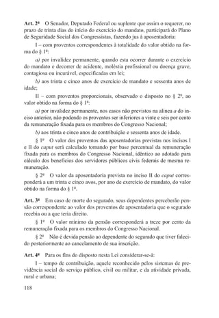 Art. 2º  O Senador, Deputado Federal ou suplente que assim o requerer, no
prazo de trinta dias do início do exercício do mandato, participará do Plano
de Seguridade Social dos Congressistas, fazendo jus à aposentadoria:
      I – com proventos correspondentes à totalidade do valor obtido na for-
ma do § 1º:
      a) por invalidez permanente, quando esta ocorrer durante o exercício
do mandato e decorrer de acidente, moléstia profissional ou doença grave,
contagiosa ou incurável, especificadas em lei;
      b) aos trinta e cinco anos de exercício de mandato e sessenta anos de
idade;
      II – com proventos proporcionais, observado o disposto no § 2º, ao
valor obtido na forma do § 1º:
      a) por invalidez permanente, nos casos não previstos na alínea a do in-
ciso anterior, não podendo os proventos ser inferiores a vinte e seis por cento
da remuneração fixada para os membros do Congresso Nacional;
      b) aos trinta e cinco anos de contribuição e sessenta anos de idade.
      § 1º  O valor dos proventos das aposentadorias previstas nos incisos I
e II do caput será calculado tomando por base percentual da remuneração
fixada para os membros do Congresso Nacional, idêntico ao adotado para
cálculo dos benefícios dos servidores públicos civis federais de mesma re-
muneração.
      § 2º  O valor da aposentadoria prevista no inciso II do caput corres-
ponderá a um trinta e cinco avos, por ano de exercício de mandato, do valor
obtido na forma do § 1º.

Art. 3º  Em caso de morte do segurado, seus dependentes perceberão pen-
são correspondente ao valor dos proventos de aposentadoria que o segurado
recebia ou a que teria direito.
     § 1º  O valor mínimo da pensão corresponderá a treze por cento da
remuneração fixada para os membros do Congresso Nacional.
     § 2º  Não é devida pensão ao dependente do segurado que tiver faleci-
do posteriormente ao cancelamento de sua inscrição.

Art. 4º  Para os fins do disposto nesta Lei considerar-se-á:
      I – tempo de contribuição, aquele reconhecido pelos sistemas de pre-
vidência social do serviço público, civil ou militar, e da atividade privada,
rural e urbana;

118
 
