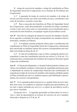 II – tempo de exercício de mandato, o tempo de contribuição ao Plano
de Seguridade Social dos Congressistas ou ao Instituto de Previdência dos
Congressistas.
     § 1º  A apuração do tempo de exercício de mandato e do tempo de
serviço será feita em dias, que serão convertidos em anos, considerado o ano
como de trezentos e sessenta e cinco dias.
      § 2º  Para a concessão dos benefícios do Plano de Seguridade Social
dos Congressistas, serão desconsiderados os períodos de tempo excedentes
a trinta e cinco anos, bem como os concomitantes ou já considerados para a
concessão de outro benefício, em qualquer regime de previdência social.

Art. 5º  Para fins de contagem de tempo de exercício de mandato é faculta-
da ao segurado a averbação do tempo correspondente aos mandatos eletivos
municipais, estaduais ou federais.
     § 1º  A averbação somente produzirá efeitos após o recolhimento das
contribuições ao Plano de Seguridade Social dos Congressistas, diretamente
pelo interessado ou mediante repasse dos recursos correspondentes por enti-
dade conveniada na forma do art. 6º.
     § 2º  O valor do recolhimento a que se refere o parágrafo anterior cor-
responderá à soma das contribuições prevista nos incisos I e II do art. 12 e
tomará por base a remuneração dos membros do Congresso Nacional vigente
à época do recolhimento.

Art. 6º  A Câmara dos Deputados e o Senado Federal poderão celebrar con-
vênios com entidades estaduais e municipais de seguridade parlamentar para
a implantação de sistema de compensação financeira das contribuições do
segurado por tempo de exercício de mandato, tanto àquelas entidades quanto
ao Plano instituído por esta Lei, mediante repasse, para habilitação à aposen-
tadoria, dos recursos correspondentes.

Art. 7º  O ex-segurado poderá reinscrever-se, quando titular de novo man-
dato, bem como, ao completar os requisitos exigidos para aposentadoria, op-
tar entre o plano instituído por esta Lei e o regime de previdência social a
que estiver vinculado.
     Parágrafo único.  O segurado aposentado na forma desta Lei terá re-
visto o valor da aposentadoria ao término do exercício de novo mandato,
observado o disposto no § 2º do art. 4º.

                                                                          119
 