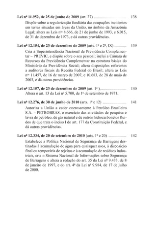 Lei nº 11.952, de 25 de junho de 2009 (art. 27) . ................................	 138
     Dispõe sobre a regularização fundiária das ocupações incidentes
     em terras situadas em áreas da União, no âmbito da Amazônia
     Legal; altera as Leis nos 8.666, de 21 de junho de 1993, e 6.015,
     de 31 de dezembro de 1973, e dá outras providências.

Lei nº 12.154, de 23 de dezembro de 2009 (arts. 1º e 2º, IX) . ...........	 139
     Cria a Superintendência Nacional de Previdência Complemen-
     tar – PREVIC, e dispõe sobre o seu pessoal; inclui a Câmara de
     Recursos da Previdência Complementar na estrutura básica do
     Ministério da Previdência Social; altera disposições referentes
     a auditores fiscais da Receita Federal do Brasil; altera as Leis
     nos 11.457, de 16 de março de 2007, e 10.683, de 28 de maio de
     2003, e dá outras providências.

Lei nº 12.157, de 23 de dezembro de 2009 (art. 1o )...........................	 140
                                                      .
     Altera o art. 13 da Lei no 5.700, de 1o de setembro de 1971.

Lei nº 12.276, de 30 de junho de 2010 (arts. 1º e 12) .........................	 141
     Autoriza a União a ceder onerosamente à Petróleo Brasileiro
     S.A. – PETROBRAS, o exercício das atividades de pesquisa e
     lavra de petróleo, de gás natural e de outros hidrocarbonetos flui-
     dos de que trata o inciso I do art. 177 da Constituição Federal, e
     dá outras providências.

Lei nº 12.334, de 20 de setembro de 2010 (arts. 1º e 20) ...................	 142
     Estabelece a Política Nacional de Segurança de Barragens des-
     tinadas à acumulação de água para quaisquer usos, à disposição
     final ou temporária de rejeitos e à acumulação de resíduos indus-
     triais, cria o Sistema Nacional de Informações sobre Segurança
     de Barragens e altera a redação do art. 35 da Lei nº 9.433, de 8
     de janeiro de 1997, e do art. 4º da Lei nº 9.984, de 17 de julho
     de 2000.
 